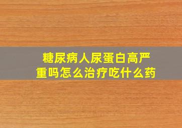 糖尿病人尿蛋白高严重吗怎么治疗吃什么药