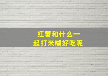 红薯和什么一起打米糊好吃呢