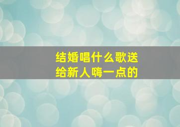 结婚唱什么歌送给新人嗨一点的