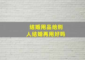 结婚用品给别人结婚再用好吗