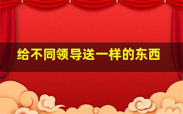 给不同领导送一样的东西