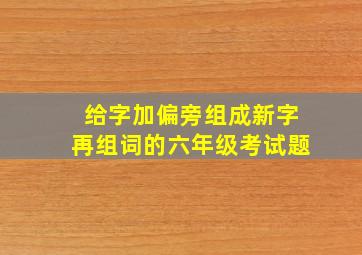 给字加偏旁组成新字再组词的六年级考试题