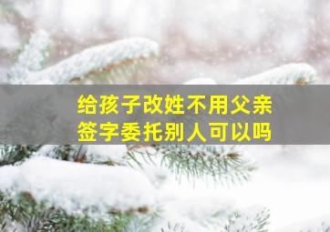 给孩子改姓不用父亲签字委托别人可以吗