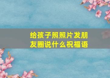 给孩子照照片发朋友圈说什么祝福语