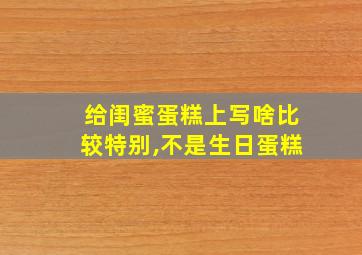 给闺蜜蛋糕上写啥比较特别,不是生日蛋糕