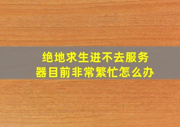 绝地求生进不去服务器目前非常繁忙怎么办