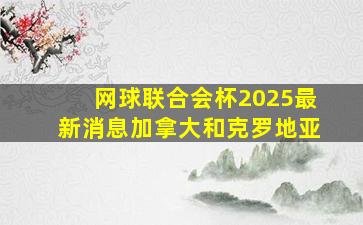 网球联合会杯2025最新消息加拿大和克罗地亚