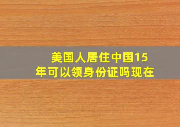 美国人居住中国15年可以领身份证吗现在