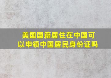 美国国籍居住在中国可以申领中国居民身份证吗