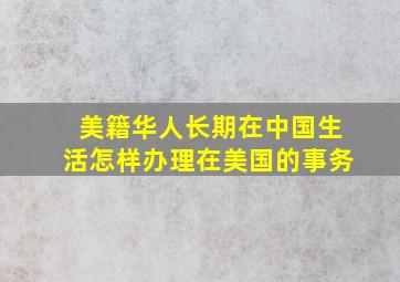 美籍华人长期在中国生活怎样办理在美国的事务