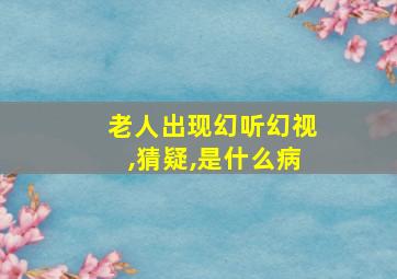 老人出现幻听幻视,猜疑,是什么病