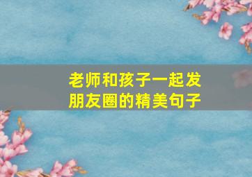 老师和孩子一起发朋友圈的精美句子