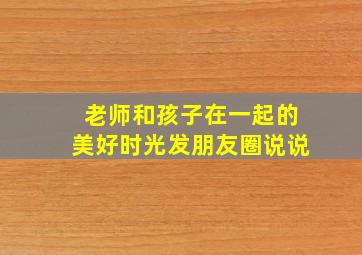 老师和孩子在一起的美好时光发朋友圈说说