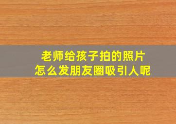 老师给孩子拍的照片怎么发朋友圈吸引人呢