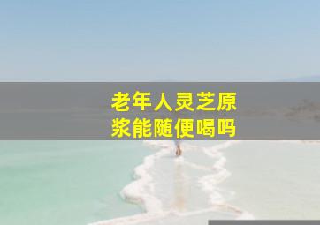 老年人灵芝原浆能随便喝吗