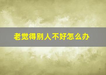 老觉得别人不好怎么办