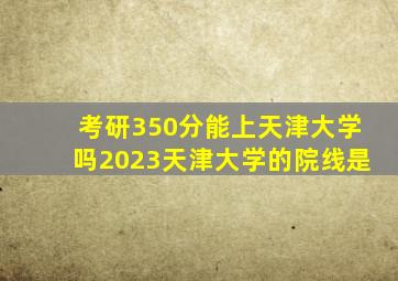 考研350分能上天津大学吗2023天津大学的院线是