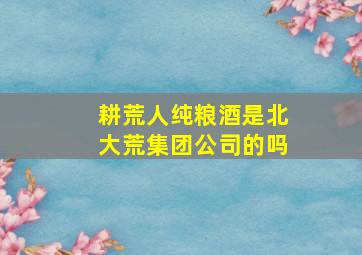 耕荒人纯粮酒是北大荒集团公司的吗