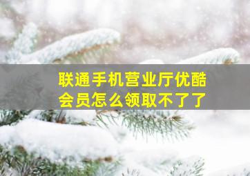 联通手机营业厅优酷会员怎么领取不了了