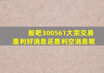 股吧300561大宗交易是利好消息还是利空消息呢