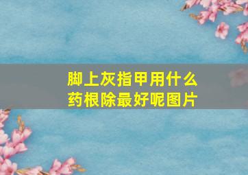 脚上灰指甲用什么药根除最好呢图片