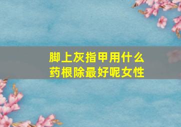 脚上灰指甲用什么药根除最好呢女性