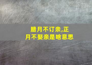 腊月不订亲,正月不娶亲是啥意思