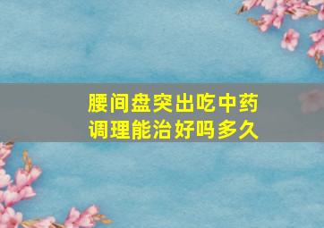 腰间盘突出吃中药调理能治好吗多久