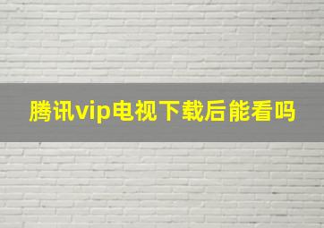 腾讯vip电视下载后能看吗