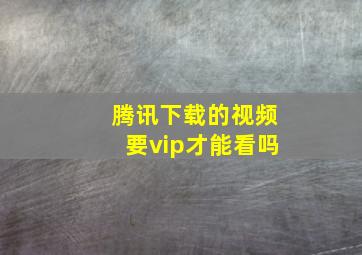 腾讯下载的视频要vip才能看吗