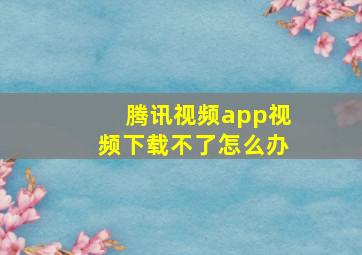 腾讯视频app视频下载不了怎么办