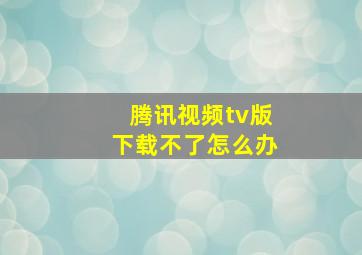 腾讯视频tv版下载不了怎么办