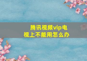 腾讯视频vip电视上不能用怎么办