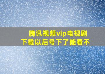 腾讯视频vip电视剧下载以后号下了能看不