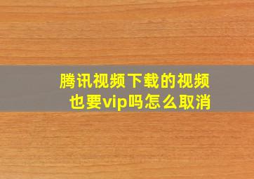 腾讯视频下载的视频也要vip吗怎么取消