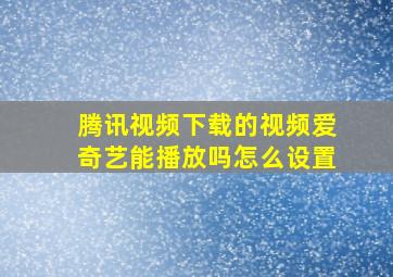 腾讯视频下载的视频爱奇艺能播放吗怎么设置