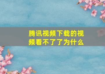 腾讯视频下载的视频看不了了为什么