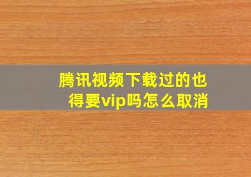 腾讯视频下载过的也得要vip吗怎么取消