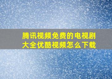 腾讯视频免费的电视剧大全优酷视频怎么下载