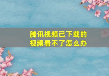 腾讯视频已下载的视频看不了怎么办