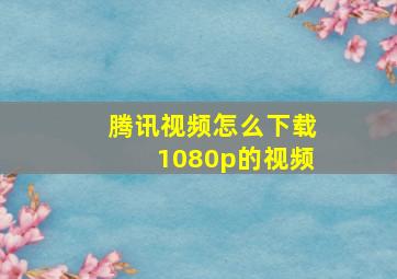 腾讯视频怎么下载1080p的视频