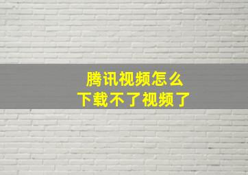 腾讯视频怎么下载不了视频了