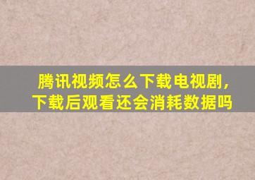 腾讯视频怎么下载电视剧,下载后观看还会消耗数据吗