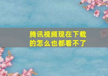 腾讯视频现在下载的怎么也都看不了