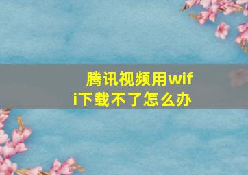 腾讯视频用wifi下载不了怎么办