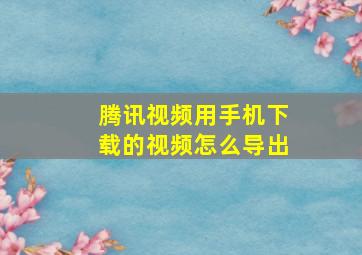 腾讯视频用手机下载的视频怎么导出