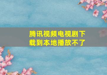 腾讯视频电视剧下载到本地播放不了