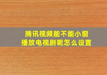 腾讯视频能不能小窗播放电视剧呢怎么设置