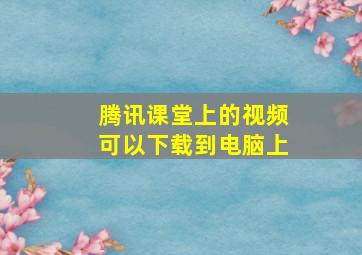 腾讯课堂上的视频可以下载到电脑上