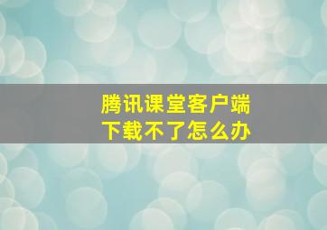 腾讯课堂客户端下载不了怎么办